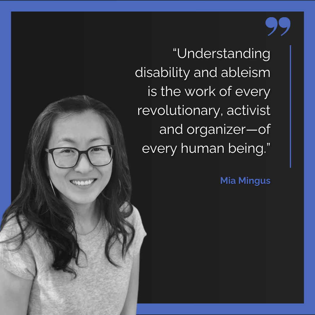 A headshot of Mia Mingus with the quote: “Understanding disability and ableism is the work of every revolutionary, activist and organizer – of every human being.”
