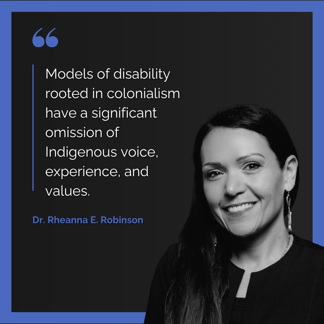 A headshot and quote from Dr. Rheanna E. Robinson “Models of disability rooted in colonialism have a significant omission of Indigenous voices, experiences, and values.”